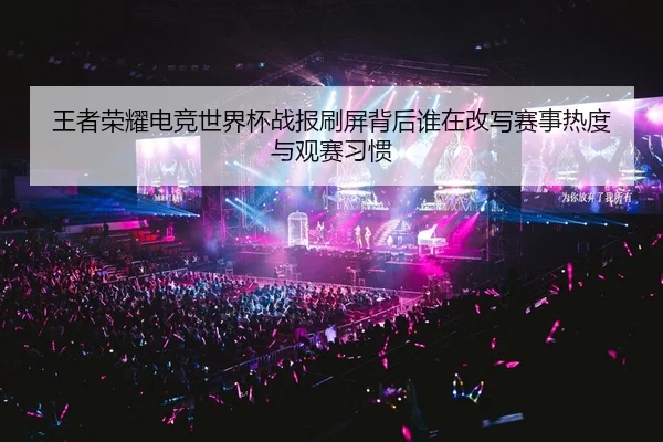 王者荣耀电竞世界杯战报刷屏背后谁在改写赛事热度与观赛习惯