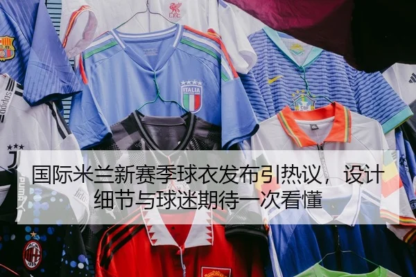 国际米兰新赛季球衣发布引热议，设计细节与球迷期待一次看懂（NetEase Sports）